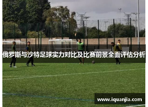 俄罗斯与沙特足球实力对比及比赛前景全面评估分析